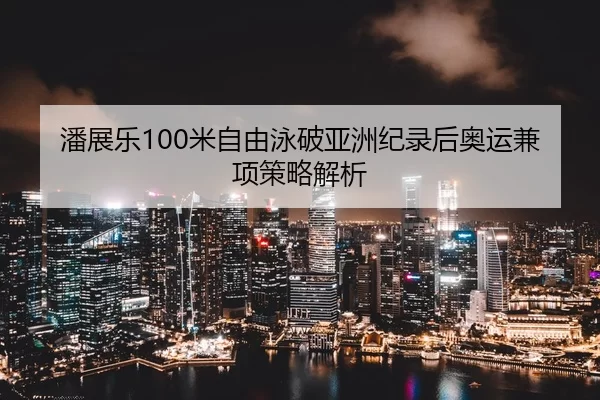 潘展乐100米自由泳破亚洲纪录后奥运兼项策略解析